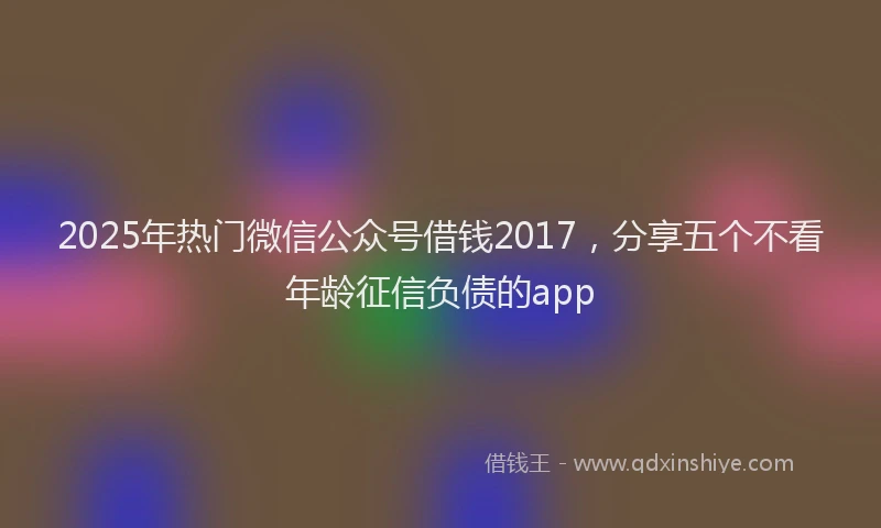 2025年热门微信公众号借钱2017，分享五个不看年龄征信负债的app
