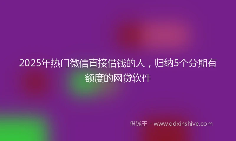 2025年热门微信直接借钱的人，归纳5个分期有额度的网贷软件