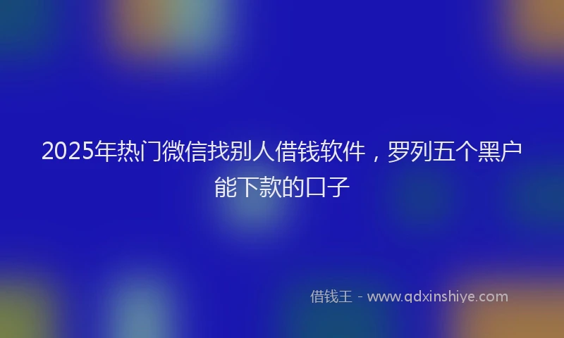 2025年热门微信找别人借钱软件，罗列五个黑户能下款的口子