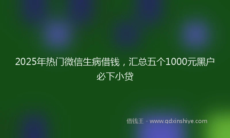2025年热门微信生病借钱，汇总五个1000元黑户必下小贷