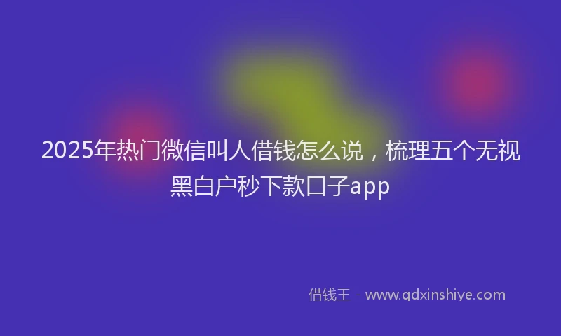 2025年热门微信叫人借钱怎么说，梳理五个无视黑白户秒下款口子app