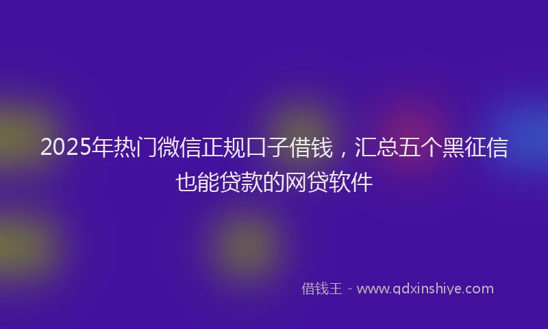 2025年热门微信正规口子借钱，汇总五个黑征信也能贷款的网贷软件