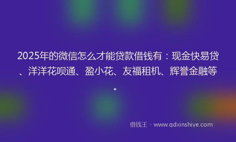 2025年的微信怎么才能贷款借钱有：现金快易贷、洋洋花呗通、盈小花、友福租机、辉誉金融等。