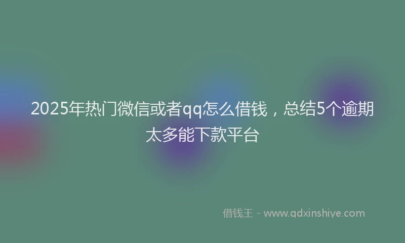 2025年热门微信或者qq怎么借钱，总结5个逾期太多能下款平台