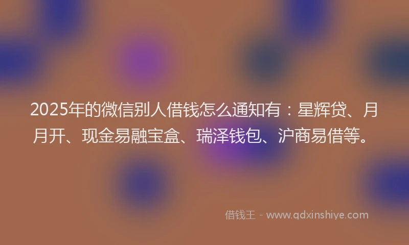 2025年的微信别人借钱怎么通知有：星辉贷、月月开、现金易融宝盒、瑞泽钱包、沪商易借等。
