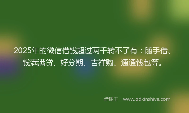 2025年的微信借钱超过两千转不了有：随手借、钱满满贷、好分期、吉祥购、通通钱包等。