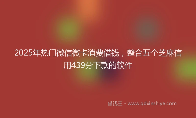 2025年热门微信微卡消费借钱，整合五个芝麻信用439分下款的软件