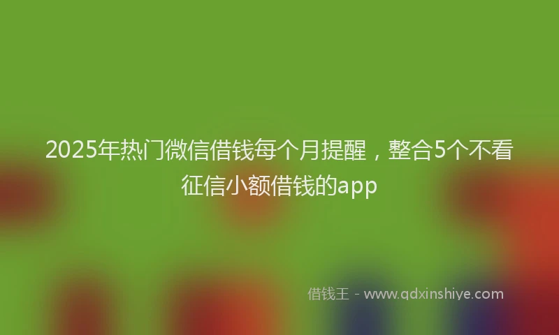 2025年热门微信借钱每个月提醒，整合5个不看征信小额借钱的app