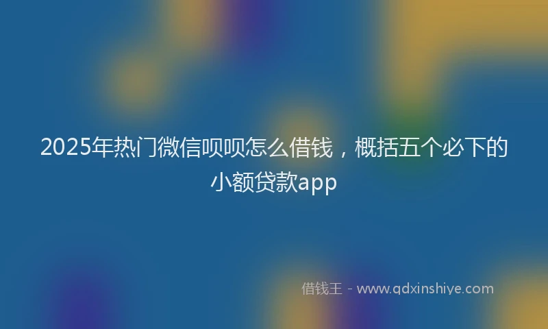 2025年热门微信呗呗怎么借钱，概括五个必下的小额贷款app