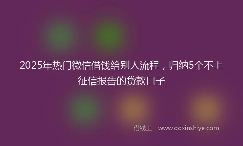 2025年热门微信借钱给别人流程，归纳5个不上征信报告的贷款口子