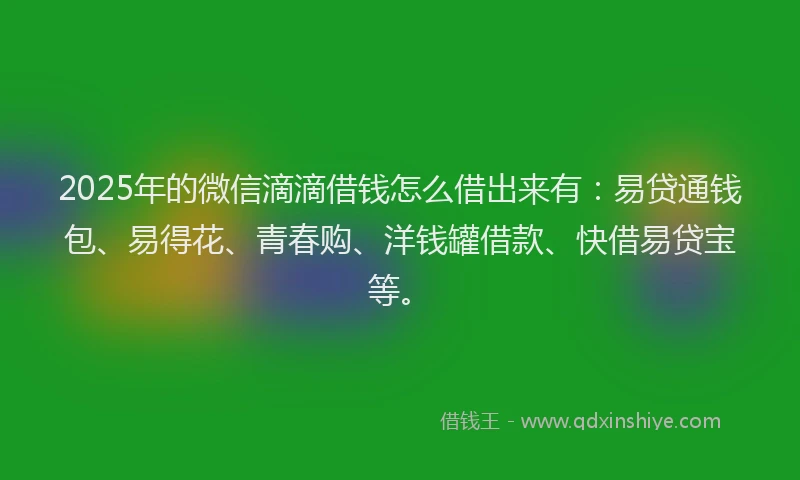 2025年的微信滴滴借钱怎么借出来有：易贷通钱包、易得花、青春购、洋钱罐借款、快借易贷宝等。