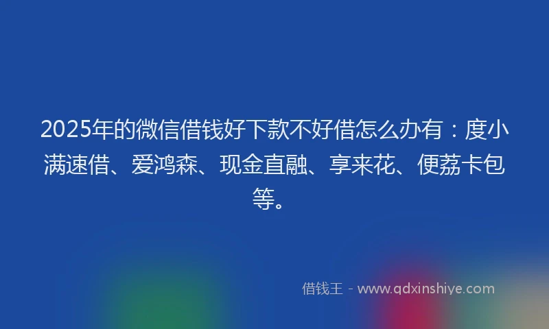 2025年的微信借钱好下款不好借怎么办有：度小满速借、爱鸿森、现金直融、享来花、便荔卡包等。
