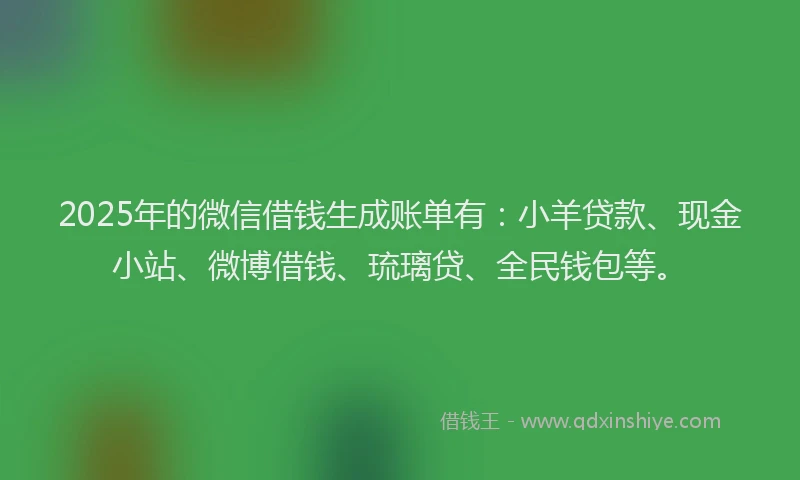 2025年的微信借钱生成账单有：小羊贷款、现金小站、微博借钱、琉璃贷、全民钱包等。