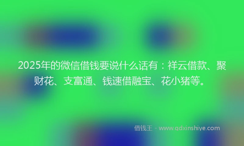 2025年的微信借钱要说什么话有：祥云借款、聚财花、支富通、钱速借融宝、花小猪等。
