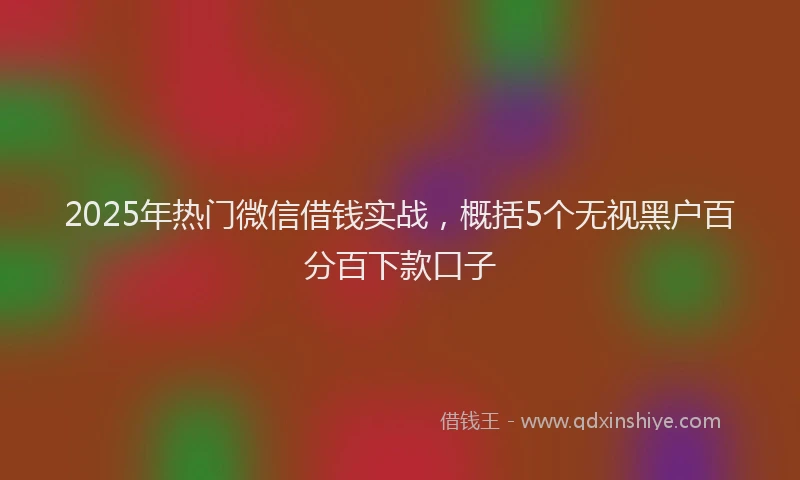 2025年热门微信借钱实战，概括5个无视黑户百分百下款口子