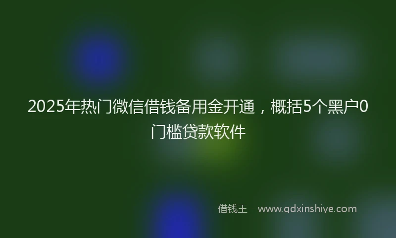2025年热门微信借钱备用金开通，概括5个黑户0门槛贷款软件