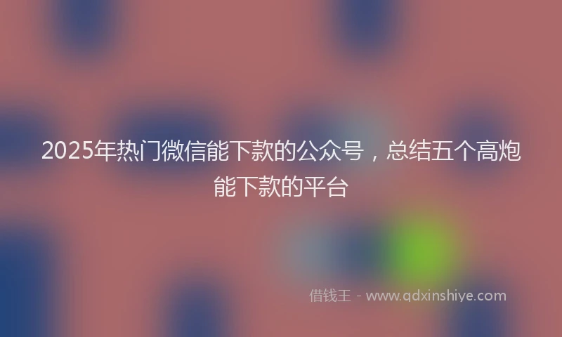 2025年热门微信能下款的公众号，总结五个高炮能下款的平台