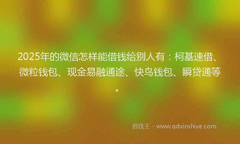 2025年的微信怎样能借钱给别人有：柯基速借、微粒钱包、现金易融通途、快鸟钱包、瞬贷通等。
