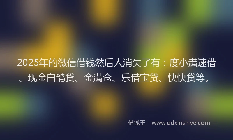 2025年的微信借钱然后人消失了有：度小满速借、现金白鸽贷、金满仓、乐借宝贷、快快贷等。