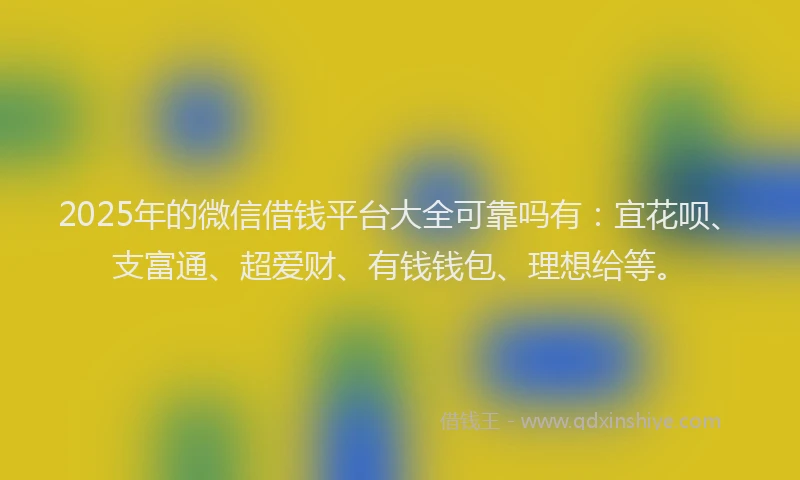 2025年的微信借钱平台大全可靠吗有：宜花呗、支富通、超爱财、有钱钱包、理想给等。
