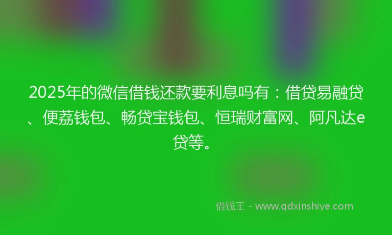 2025年的微信借钱还款要利息吗有：借贷易融贷、便荔钱包、畅贷宝钱包、恒瑞财富网、阿凡达e贷等。