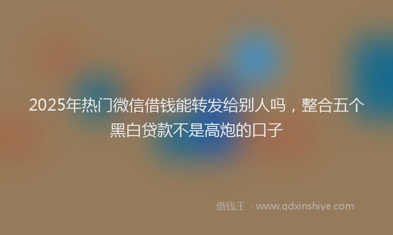 2025年热门微信借钱能转发给别人吗，整合五个黑白贷款不是高炮的口子