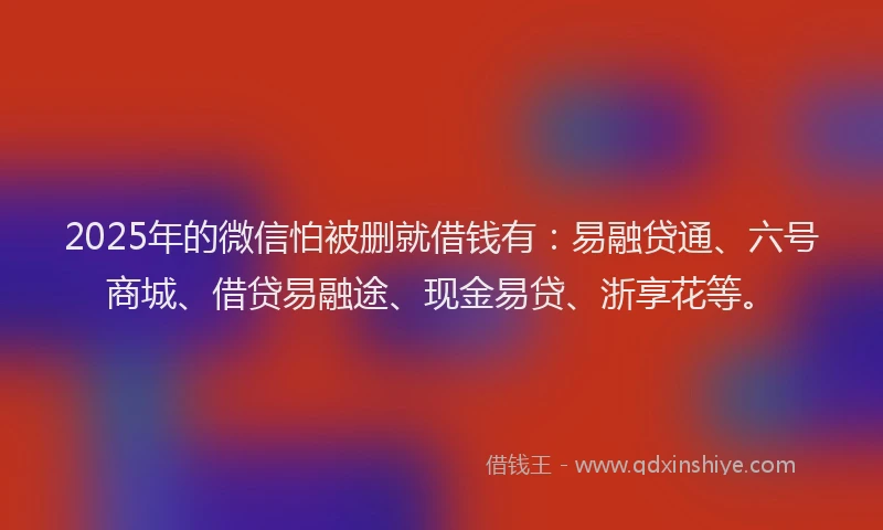 2025年的微信怕被删就借钱有：易融贷通、六号商城、借贷易融途、现金易贷、浙享花等。