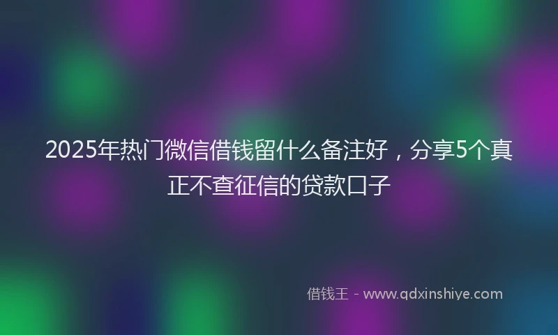 2025年热门微信借钱留什么备注好，分享5个真正不查征信的贷款口子