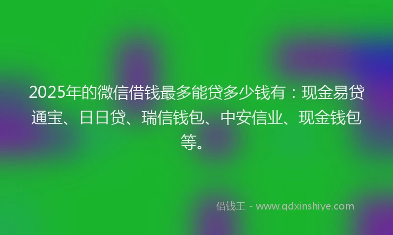 2025年的微信借钱最多能贷多少钱有：现金易贷通宝、日日贷、瑞信钱包、中安信业、现金钱包等。