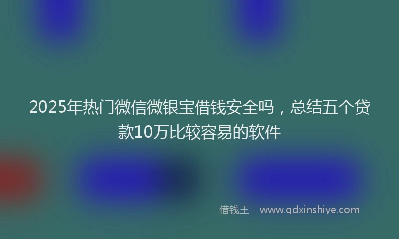 2025年热门微信微银宝借钱安全吗，总结五个贷款10万比较容易的软件