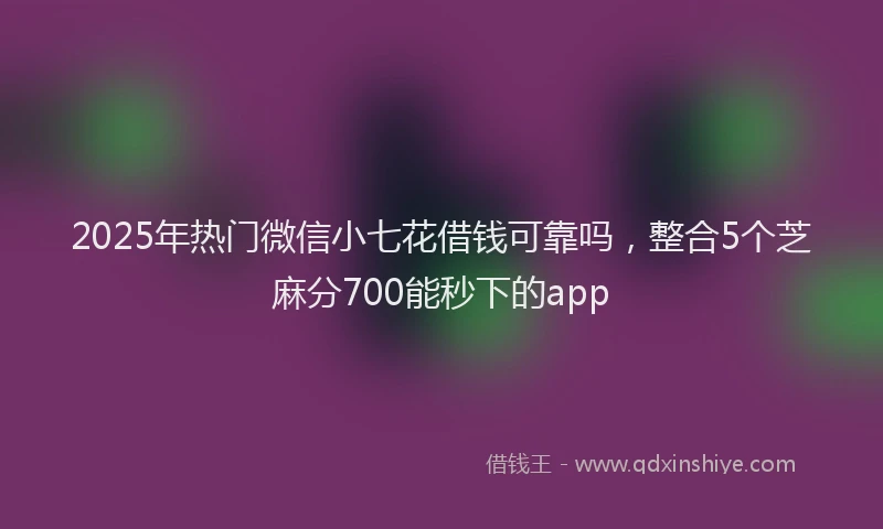 2025年热门微信小七花借钱可靠吗，整合5个芝麻分700能秒下的app