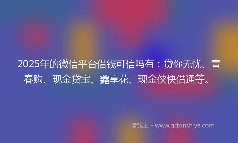 2025年的微信平台借钱可信吗有：贷你无忧、青春购、现金贷宝、鑫享花、现金侠快借通等。