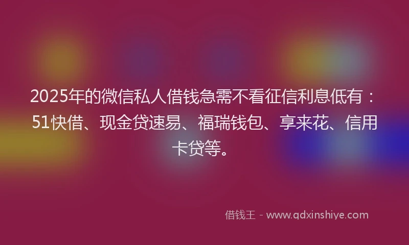 2025年的微信私人借钱急需不看征信利息低有：51快借、现金贷速易、福瑞钱包、享来花、信用卡贷等。