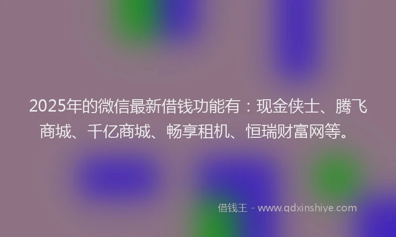2025年的微信最新借钱功能有：现金侠士、腾飞商城、千亿商城、畅享租机、恒瑞财富网等。