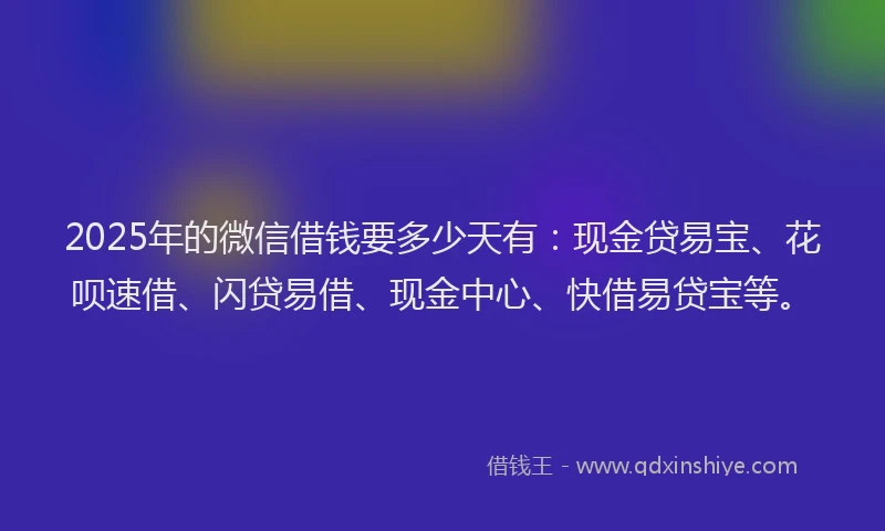 2025年的微信借钱要多少天有：现金贷易宝、花呗速借、闪贷易借、现金中心、快借易贷宝等。