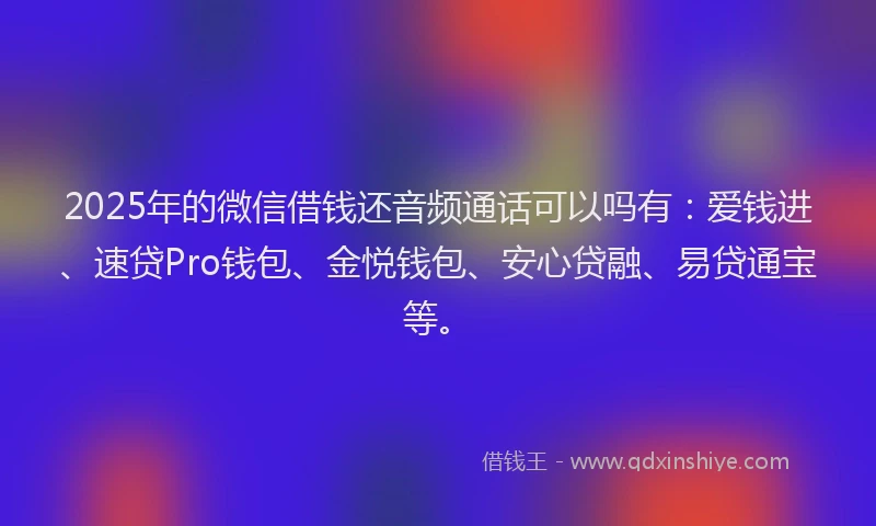 2025年的微信借钱还音频通话可以吗有：爱钱进、速贷Pro钱包、金悦钱包、安心贷融、易贷通宝等。