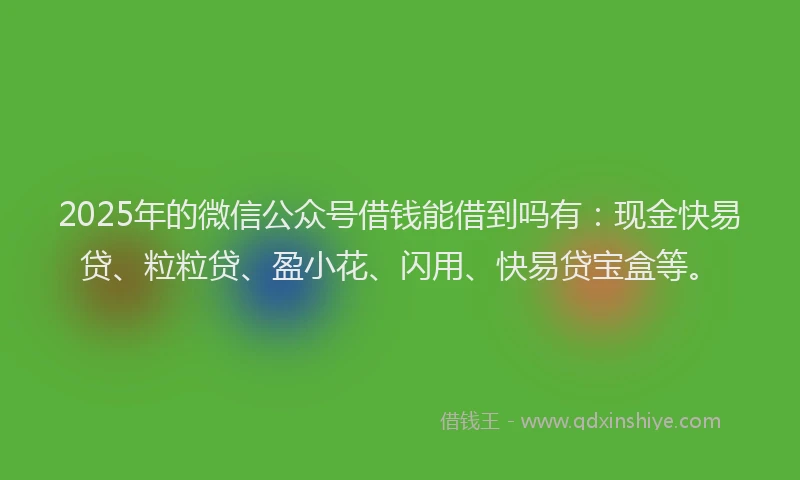 2025年的微信公众号借钱能借到吗有：现金快易贷、粒粒贷、盈小花、闪用、快易贷宝盒等。