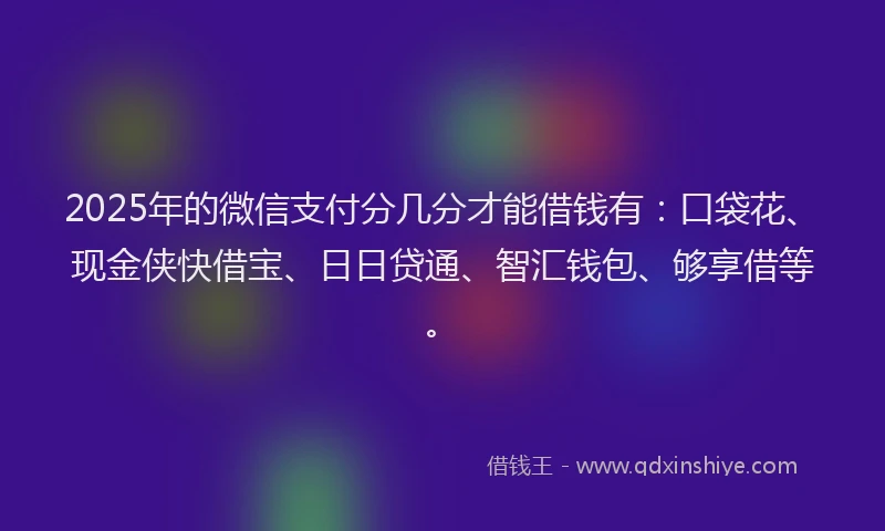 2025年的微信支付分几分才能借钱有：口袋花、现金侠快借宝、日日贷通、智汇钱包、够享借等。