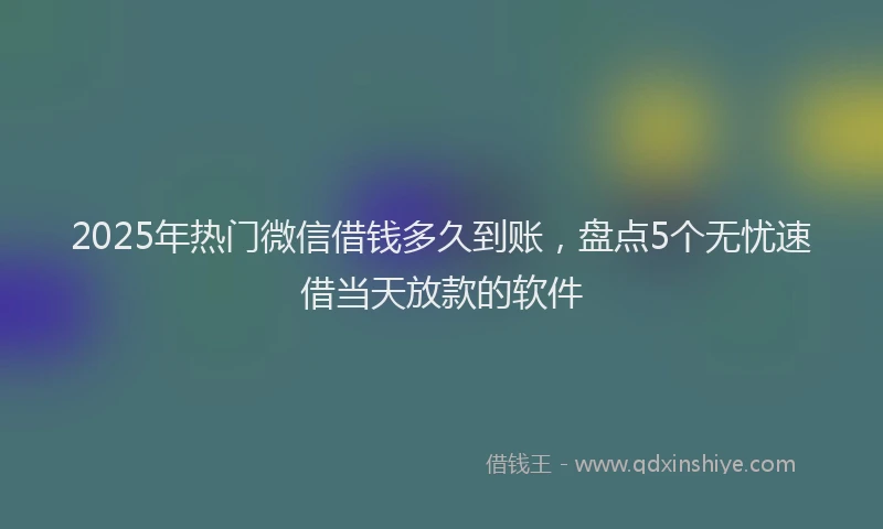 2025年热门微信借钱多久到账，盘点5个无忧速借当天放款的软件