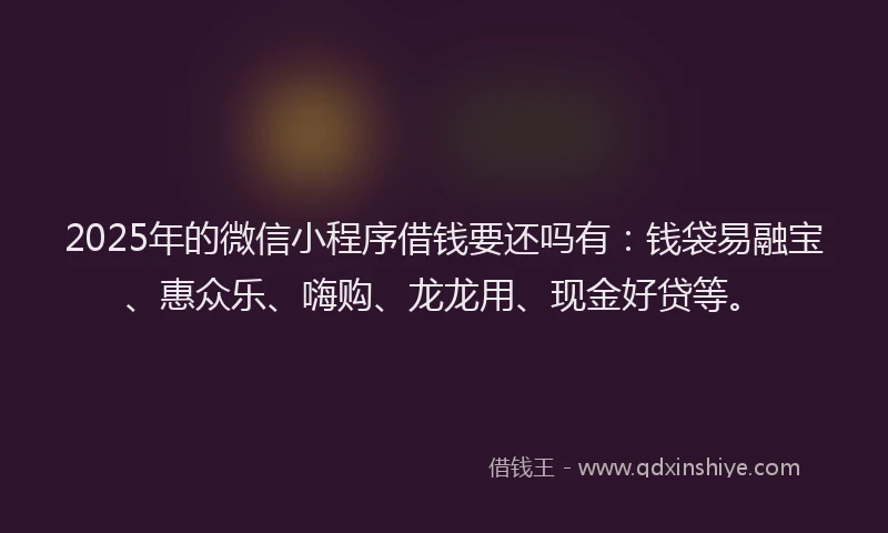 2025年的微信小程序借钱要还吗有：钱袋易融宝、惠众乐、嗨购、龙龙用、现金好贷等。