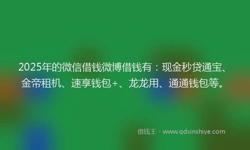 2025年的微信借钱微博借钱有：现金秒贷通宝、金帝租机、速享钱包+、龙龙用、通通钱包等。