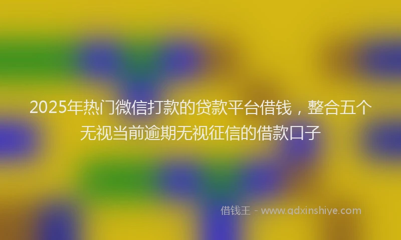 2025年热门微信打款的贷款平台借钱，整合五个无视当前逾期无视征信的借款口子