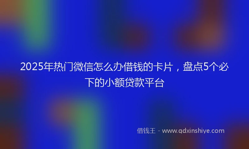 2025年热门微信怎么办借钱的卡片，盘点5个必下的小额贷款平台