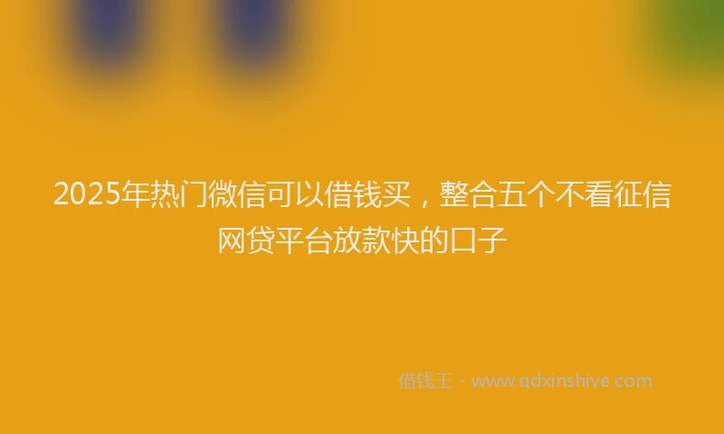 2025年热门微信可以借钱买，整合五个不看征信网贷平台放款快的口子
