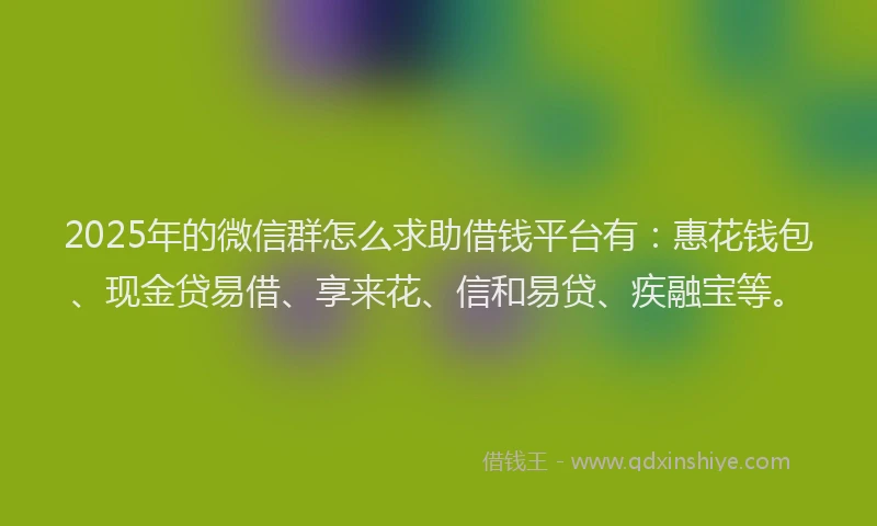 2025年的微信群怎么求助借钱平台有：惠花钱包、现金贷易借、享来花、信和易贷、疾融宝等。