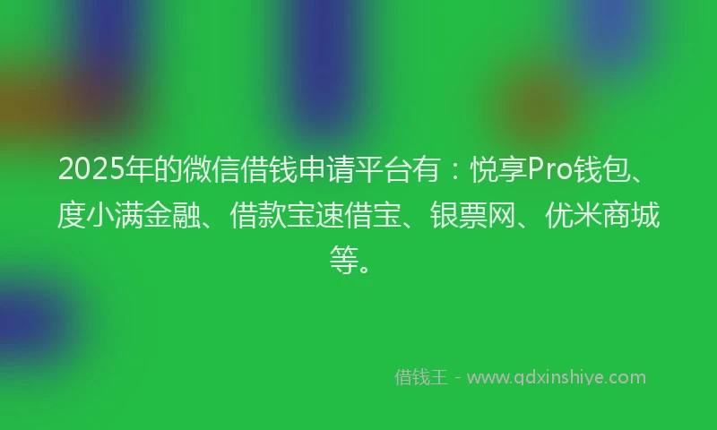 2025年的微信借钱申请平台有：悦享Pro钱包、度小满金融、借款宝速借宝、银票网、优米商城等。