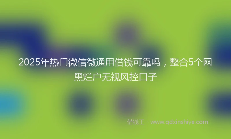 2025年热门微信微通用借钱可靠吗，整合5个网黑烂户无视风控口子