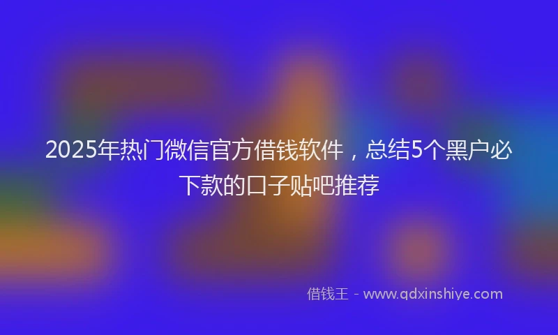 2025年热门微信官方借钱软件，总结5个黑户必下款的口子贴吧推荐