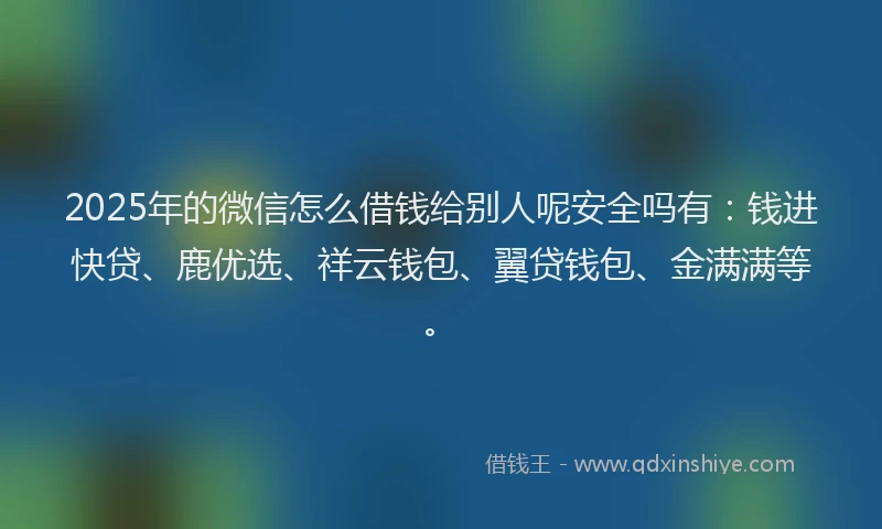 2025年的微信怎么借钱给别人呢安全吗有：钱进快贷、鹿优选、祥云钱包、翼贷钱包、金满满等。