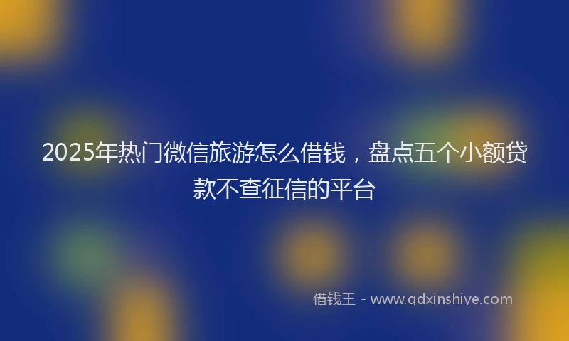 2025年热门微信旅游怎么借钱，盘点五个小额贷款不查征信的平台